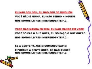EU NÃO SOU SEU, EU NÃO SOU DE NINGUÉM VOCÊ NÃO É MINHA, EU NÃO TENHO NINGUÉM NÓS SOMOS LIVRES INDEPENDENTE F.C. VOCÊ NÃO MANDA EM MIM, EU NÃO MANDO EM VOCÊ VOCÊ SÓ FAZ O QUE QUER, EU SÓ FAÇO O QUE QUERO NÓS SOMOS LIVRES INDEPENDENTE F.C. SE A GENTE TA ASSIM COMENDO CAPIM É PORQUE A GENTE QUER, SE NÃO QUISER NÓS SOMOS LIVRES INDEPENDENTE F.C. 