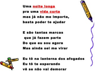 Uma  noite longa   pra uma  vida curta mas já não me importa,  basta poder te ajudar E são tantas marcas que já fazem parte Do que eu sou agora Mas ainda sei me virar Eu tô na lanterna dos afogados Eu tô te esperando  vê se não vai demorar 