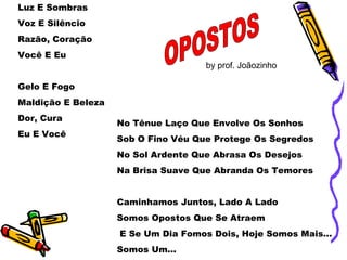 Luz E Sombras Voz E Silêncio Razão, Coração Você E Eu Gelo E Fogo Maldição E Beleza Dor, Cura Eu E Você No Tênue Laço Que Envolve Os Sonhos Sob O Fino Véu Que Protege Os Segredos No Sol Ardente Que Abrasa Os Desejos Na Brisa Suave Que Abranda Os Temores Caminhamos Juntos, Lado A Lado Somos Opostos Que Se Atraem E Se Um Dia Fomos Dois, Hoje Somos Mais... Somos Um... OPOSTOS by prof. Joãozinho 