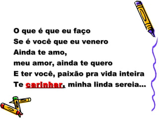 O que é que eu faço Se é você que eu venero Ainda te amo,  meu amor, ainda te quero E ter você, paixão pra vida inteira Te  carinhar ,  minha linda sereia... 