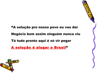 “ A solução pro nosso povo eu vou dar Negócio bom assim ninguém nunca viu Tá tudo pronto aqui é só vir pegar A solução é alugar o Brasil ” 