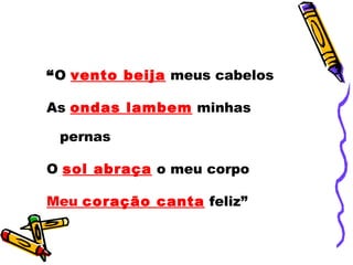 “ O  vento beija  meus cabelos As  ondas lambem  minhas pernas O  sol abraça  o meu corpo Meu  coração canta  feliz” 