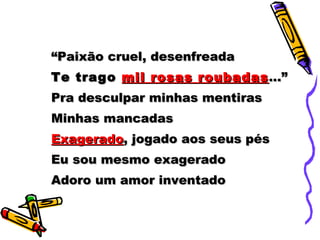 “ Paixão cruel, desenfreada Te trago  mil rosas roubadas ...” Pra desculpar minhas mentiras Minhas mancadas Exagerado , jogado aos seus pés Eu sou mesmo exagerado Adoro um amor inventado 
