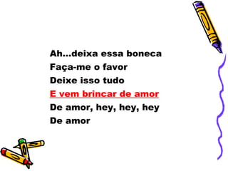 Ah...deixa essa boneca Faça-me o favor Deixe isso tudo E vem brincar de amor De amor, hey, hey, hey De amor 