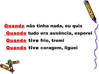 Quando  não tinha nada, eu quis Quando  tudo era ausência, esperei Quando  tive  frio, tremi  Quando  tive  coragem, liguei 