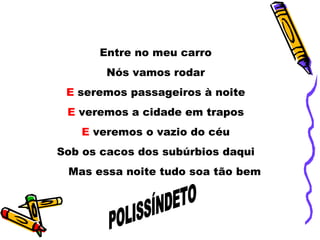 Entre no meu carro  Nós vamos rodar  E  seremos passageiros à noite  E  veremos a cidade em trapos  E  veremos o vazio do céu  Sob os cacos dos subúrbios daqui  Mas essa noite tudo soa tão bem  POLISSÍNDETO 