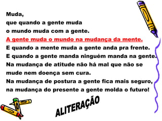 Muda,  que quando a gente muda  o mundo muda com a gente. A gente muda o mundo na mudança da mente. E quando a mente muda a gente anda pra frente. E quando a gente manda ninguém manda na gente. Na mudança de atitude não há mal que não se mude nem doença sem cura. Na mudança de postura a gente fica mais seguro, na mudança do presente a gente molda o futuro! ALITERAÇÃO 