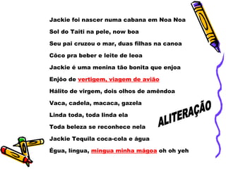 Jackie foi nascer numa cabana em Noa Noa  Sol do Taiti na pele, now boa  Seu pai cruzou o mar, duas filhas na canoa  Côco pra beber e leite de leoa  Jackie é uma menina tão bonita que enjoa  Enjôo de  vertigem, viagem de avião   Hálito de virgem, dois olhos de amêndoa  Vaca, cadela, macaca, gazela  Linda toda, toda linda ela Toda beleza se reconhece nela  Jackie Tequila coca-cola e água Égua, língua,  mingua minha mágoa  oh oh yeh ALITERAÇÃO 