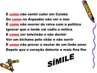 É  como  não sentir calor em Cuiabá Ou  como   no Arpoador não ver o mar É  como  não morrer de raiva com a política Ignorar que a tarde vai vadia e mítica E  como  ver televisão e não dormir Ver um bichano pelo chão e não sorrir É  como  não provar o nectar de um lindo amor Depois que o coração detecta a mais fina flor  SÍMILE 