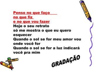 Penso no que faço  no que fiz  e no que vou fazer   Hoje o seu retrato  só me mostra o que eu quero esquecer  Quando o sol se for meu amor vou onde você for Quando o sol se for a luz indicará você pra mim  GRADAÇÃO 
