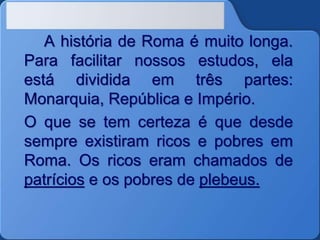 A história de Roma é muito longa.
Para facilitar nossos estudos, ela
está dividida em três partes:
Monarquia, República e Império.
O que se tem certeza é que desde
sempre existiram ricos e pobres em
Roma. Os ricos eram chamados de
patrícios e os pobres de plebeus.
 