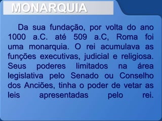 MONARQUIA
Da sua fundação, por volta do ano
1000 a.C. até 509 a.C, Roma foi
uma monarquia. O rei acumulava as
funções executivas, judicial e religiosa.
Seus poderes limitados na área
legislativa pelo Senado ou Conselho
dos Anciões, tinha o poder de vetar as
leis apresentadas pelo rei.
 