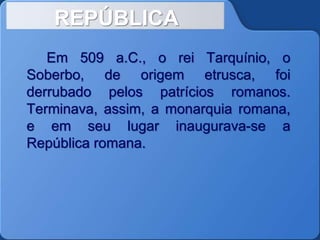 REPÚBLICA
Em 509 a.C., o rei Tarquínio, o
Soberbo, de origem etrusca, foi
derrubado pelos patrícios romanos.
Terminava, assim, a monarquia romana,
e em seu lugar inaugurava-se a
República romana.
 