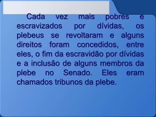 Cada vez mais pobres e
escravizados por dívidas, os
plebeus se revoltaram e alguns
direitos foram concedidos, entre
eles, o fim da escravidão por dívidas
e a inclusão de alguns membros da
plebe no Senado. Eles eram
chamados tribunos da plebe.
 