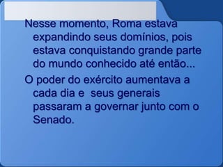 Nesse momento, Roma estava
expandindo seus domínios, pois
estava conquistando grande parte
do mundo conhecido até então...
O poder do exército aumentava a
cada dia e seus generais
passaram a governar junto com o
Senado.
 