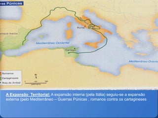 A Expansão Territorial: A expansão interna (pela Itália) seguiu-se a expansão
externa (pelo Mediterrâneo – Guerras Púnicas , romanos contra os cartagineses
 