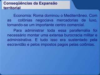 Conseqüências da Expansão
territorial
Economia: Roma dominou o Mediterrâneo. Com
as colônias negociava mercadorias de luxo,
tornando-se um importante centro comercial.
Para administrar toda essa parafernália foi
necessário montar uma extensa burocracia militar e
administrativa. E tudo isso era sustentado pela
escravidão e pelos impostos pagos pelas colônias.
 