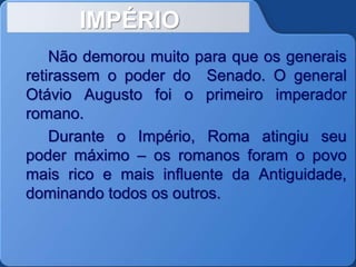 IMPÉRIO
Não demorou muito para que os generais
retirassem o poder do Senado. O general
Otávio Augusto foi o primeiro imperador
romano.
Durante o Império, Roma atingiu seu
poder máximo – os romanos foram o povo
mais rico e mais influente da Antiguidade,
dominando todos os outros.
 