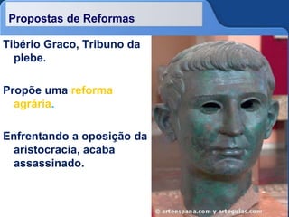 Propostas de Reformas
Tibério Graco, Tribuno da
plebe.
Propõe uma reforma
agrária.
Enfrentando a oposição da
aristocracia, acaba
assassinado.
 