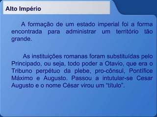 Alto Império
A formação de um estado imperial foi a forma
encontrada para administrar um território tão
grande.
As instituições romanas foram substituídas pelo
Principado, ou seja, todo poder a Otavio, que era o
Tribuno perpétuo da plebe, pro-cônsul, Pontífice
Máximo e Augusto. Passou a intutular-se Cesar
Augusto e o nome César virou um “título”.
 