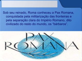 Sob seu reinado, Roma conheceu a Pax Romana,
conquistada pela militarização das fronteiras e
pela separação clara do Império Romano, dito
civilizado do resto do mundo, os “bárbaros”.
 