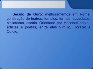 Século de Ouro: melhoramentos em Roma,
construção de teatros, templos, termas, aquedutos,
bibliotecas, escola. Orientado por Mecenas apoiou
artistas e poetas, entre eles Virgílio, Horácio e
Ovídio.
 