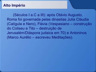Alto Império
(Séculos I a.C a III): após Otávio Augusto,
Roma foi governada pelas dinastias Julia Cláudia
(Calígula e Nero), Flávia (Vespasiano – construção
do Coliseu e Tito – destruição de
Jerusalém/Diáspora judaica em 70) e Antoninos
(Marco Aurélio – escreveu Meditações).
 