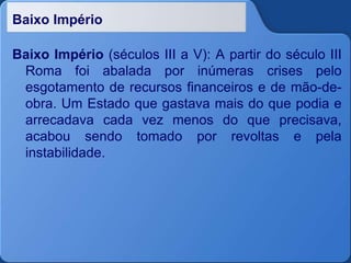 Baixo Império
Baixo Império (séculos III a V): A partir do século III
Roma foi abalada por inúmeras crises pelo
esgotamento de recursos financeiros e de mão-de-
obra. Um Estado que gastava mais do que podia e
arrecadava cada vez menos do que precisava,
acabou sendo tomado por revoltas e pela
instabilidade.
 