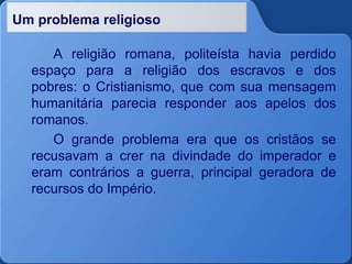 Um problema religioso
A religião romana, politeísta havia perdido
espaço para a religião dos escravos e dos
pobres: o Cristianismo, que com sua mensagem
humanitária parecia responder aos apelos dos
romanos.
O grande problema era que os cristãos se
recusavam a crer na divindade do imperador e
eram contrários a guerra, principal geradora de
recursos do Império.
 