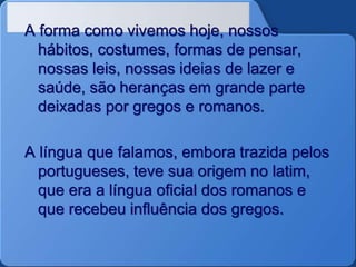 A forma como vivemos hoje, nossos
hábitos, costumes, formas de pensar,
nossas leis, nossas ideias de lazer e
saúde, são heranças em grande parte
deixadas por gregos e romanos.
A língua que falamos, embora trazida pelos
portugueses, teve sua origem no latim,
que era a língua oficial dos romanos e
que recebeu influência dos gregos.
 