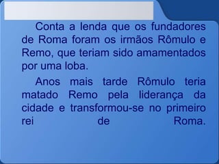Conta a lenda que os fundadores
de Roma foram os irmãos Rômulo e
Remo, que teriam sido amamentados
por uma loba.
Anos mais tarde Rômulo teria
matado Remo pela liderança da
cidade e transformou-se no primeiro
rei de Roma.
 