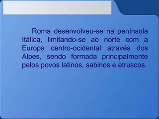 Roma desenvolveu-se na península
Itálica, limitando-se ao norte com a
Europa centro-ocidental através dos
Alpes, sendo formada principalmente
pelos povos latinos, sabinos e etruscos.
 