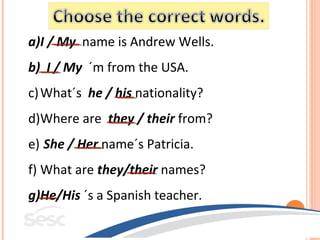 a)I / My name is Andrew Wells.
b) I / My ´m from the USA.
c) What´s he / his nationality?
d)Where are they / their from?
e) She / Her name´s Patricia.
f) What are they/their names?
g)He/His ´s a Spanish teacher.
 