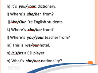 h) It´s you/your dictionary.
i) Where´s she/her from?
j) We/Our ´re English students.
k) Where´s she/her from?
l) Where´s you/your teacher from?
m) This is we/our hotel.
n) It´s/Its a CD player.
o) What´s she/her nationality?
 