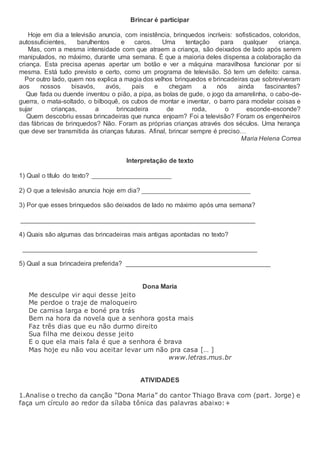 Brincar é participar
Hoje em dia a televisão anuncia, com insistência, brinquedos incríveis: sofisticados, coloridos,
autossuficientes, barulhentos e caros. Uma tentação para qualquer criança.
Mas, com a mesma intensidade com que atraem a criança, são deixados de lado após serem
manipulados, no máximo, durante uma semana. É que a maioria deles dispensa a colaboração da
criança. Esta precisa apenas apertar um botão e ver a máquina maravilhosa funcionar por si
mesma. Está tudo previsto e certo, como um programa de televisão. Só tem um defeito: cansa.
Por outro lado, quem nos explica a magia dos velhos brinquedos e brincadeiras que sobreviveram
aos nossos bisavós, avós, pais e chegam a nós ainda fascinantes?
Que fada ou duende inventou o pião, a pipa, as bolas de gude, o jogo da amarelinha, o cabo-de-
guerra, o mata-soltado, o bilboquê, os cubos de montar e inventar, o barro para modelar coisas e
sujar crianças, a brincadeira de roda, o esconde-esconde?
Quem descobriu essas brincadeiras que nunca enjoam? Foi a televisão? Foram os engenheiros
das fábricas de brinquedos? Não. Foram as próprias crianças através dos séculos. Uma herança
que deve ser transmitida às crianças futuras. Afinal, brincar sempre é preciso…
Maria Helena Correa
Interpretação de texto
1) Qual o título do texto? ______________________
2) O que a televisão anuncia hoje em dia? ______________________________
3) Por que esses brinquedos são deixados de lado no máximo após uma semana?
_________________________________________________________________
4) Quais são algumas das brincadeiras mais antigas apontadas no texto?
_________________________________________________________________
5) Qual a sua brincadeira preferida? ________________________________________
Dona Maria
Me desculpe vir aqui desse jeito
Me perdoe o traje de maloqueiro
De camisa larga e boné pra trás
Bem na hora da novela que a senhora gosta mais
Faz três dias que eu não durmo direito
Sua filha me deixou desse jeito
E o que ela mais fala é que a senhora é brava
Mas hoje eu não vou aceitar levar um não pra casa [… ]
www.letras.mus.br
ATIVIDADES
1.Analise o trecho da canção “Dona Maria” do cantor Thiago Brava com (part. Jorge) e
faça um círculo ao redor da sílaba tônica das palavras abaixo:+
 