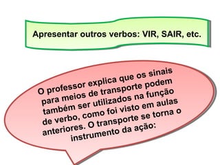 Apresentar outros verbos: VIR, SAIR, etc. O professor explica que os sinais para meios de transporte podem também ser utilizados na função de verbo, como foi visto em aulas anteriores. O transporte se torna o instrumento da ação: 