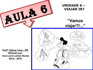 UNIDADE 6 – VIAJAR IR? “ Vamos viajar?!...” Aula 6 Profª: Elaine Lima – PR Utilizado por: Ana Lúcia Lemes Nunes Silva - 2010 