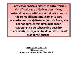 O professor ensina a diferença entre verbos classificadores e adjetivos descritivos, mostrando que os adjetivos são sinais e por isso não se modificam sintaticamente para concordar com o sujeito ou objeto da frase, eles apenas apresentam uma qualidade/ característica do substantivo descrito iconicamente, ou seja, imitando ou desenhando essa característica. Profª: Elaine Lima – PR Utilizado por: Ana Lúcia Lemes Nunes Silva - 2010 