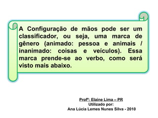 Profª: Elaine Lima – PR Utilizado por: Ana Lúcia Lemes Nunes Silva - 2010 A Configuração de mãos pode ser um classificador, ou seja, uma marca de gênero (animado: pessoa e animais / inanimado: coisas e veículos). Essa marca prende-se ao verbo, como será visto mais abaixo. 