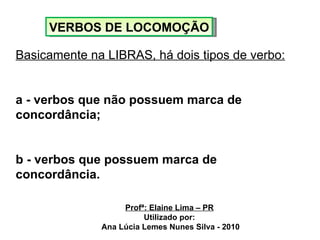 VERBOS DE LOCOMOÇÃO Basicamente na LIBRAS, há dois tipos de verbo: a - verbos que não possuem marca de concordância; b - verbos que possuem marca de concordância. Profª: Elaine Lima – PR Utilizado por: Ana Lúcia Lemes Nunes Silva - 2010 