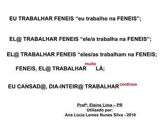 EU TRABALHAR FENEIS “eu trabalho na FENEIS”; EL@ TRABALHAR FENEIS “ele/a trabalha na FENEIS”; EL@ TRABALHAR FENEIS “eles/as trabalham na FENEIS; FENEIS, EL@ TRABALHAR  LÁ; muito  EU CANSAD@, DIA-INTEIR@ TRABALHAR  contínuo Profª: Elaine Lima – PR Utilizado por: Ana Lúcia Lemes Nunes Silva - 2010 
