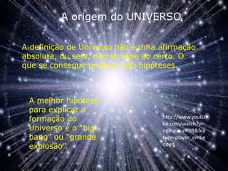 A origem do UNIVERSO A definição de Universo não é uma afirmação absoluta, ou seja, não se sabe ao certo. O que se consegue produzir são hipóteses. A melhor hipótese para explicar a formação do Universo é o “big-bang” ou “grande explosão”. http://www.youtube.com/watch?v=m9hpaxuR9l8&feature=player_embedded 
