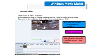 Windows Movie Maker
DIVIDINDO O VÍDEO:
Você pode cortar o vídeo
quantas vezes for
necessário.
Clique no clipe de vídeo a ser dividido.
No menu Executar, clique em Executar/pausar ou posicione a barra no monitor de forma que ela
fique no ponto qual você deseja dividir o vídeo. No menu vídeo, clique em Dividir.
Trocar sua ordem .
Inserir imagem, transição
e ou efeito entre o vídeo
cortado.
 