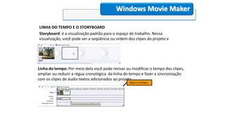LINHA DO TEMPO E O STORYBOARD
Storyboard: é a visualização padrão para o espaço de trabalho. Nessa
visualização, você pode ver a seqüência ou ordem dos clipes do projeto e
reorganizá-las facilmente se necessário.
Windows Movie Maker
Linha do tempo: Por meio dela você pode revisar ou modificar o tempo dos clipes,
ampliar ou reduzir a régua cronológica da linha do tempo e fazer a sincronização
com os clipes de áudio textos adicionados ao projeto.
Régua cronológica.
 