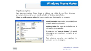 Importando arquivos:
Para usarmos arquivos (fotos, filmes, e músicas) na edição de um filme, devemos
primeiramente importá-los para área de coleções do Windows Movie Maker.
Clique no botão importar vídeo: Ele importa o vídeo que já esteja salvo no computar.
Windows Movie Maker
Importar imagem: Ele importa uma imagem que
já esteja salva no computador.
Importar áudio: Ele importa um áudio que já
esteja salva no computador.
Se clicarmos em “importar imagem” ele abrirá
esta página para selecionar o arquivo a ser
importado.
Após selecionar o arquivo a ser importado ele
aparecera na área de coleções.
 