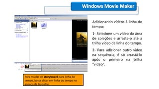 Windows Movie Maker
Para mudar de storyboard para linha do
tempo, basta clicar em linha do tempo no
espaço de trabalho.
Adicionando vídeos à linha do
tempo:
1- Selecione um vídeo da área
de coleções e arraste-o até a
trilha vídeo da linha do tempo.
2- Para adicionar outro vídeo
na sequência, é só arrastá-lo
após o primeiro na trilha
“vídeo”.
 