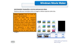 ADICIONANDO TRANSIÇÕES E EFEITOS ESPECIAIS NO VÍDEO:
Podemos adicionar transições entre as imagens e efeitos especiais sobre elas.
Windows Movie Maker
Efeitos especiais: Entre no modo de
visualização storyboard.
Clique em editar filme, selecione
“efeitos” na área de coleções
aparecerá diversos tipos de efeitos.
Para vê-los clique 2 vezes com o botão
esquerdo do mouse um deles, o efeito
irá aparecer no monitor de amostras.
Para adicioná-lo a uma imagem,
selecione o efeito e arraste-o até o
espaço que fica no canto inferior da
imagem.
 