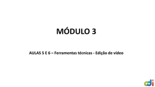 MÓDULO 3
AULAS 5 E 6 – Ferramentas técnicas - Edição de vídeo
 