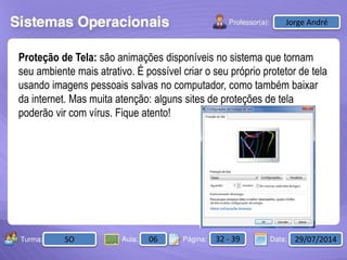 Aula: Pág: Data:10 10 a 17 18-jan-122503-BTurma:
Instrutor: Ricardo Paladini Matos
2503-B 10 10-17 17-01-2013
Celso AlencarJorge André
SO 06 32 - 39 29/07/2014
Proteção de Tela: são animações disponíveis no sistema que tornam
seu ambiente mais atrativo. É possível criar o seu próprio protetor de tela
usando imagens pessoais salvas no computador, como também baixar
da internet. Mas muita atenção: alguns sites de proteções de tela
poderão vir com vírus. Fique atento!
 