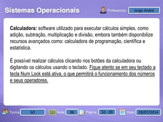 Aula: Pág: Data:10 10 a 17 18-jan-122503-BTurma:
Instrutor: Ricardo Paladini Matos
2503-B 10 10-17 17-01-2013
Celso AlencarJorge André
SO 06 32 - 39 29/07/2014
Calculadora: software utilizado para executar cálculos simples, como
adição, subtração, multiplicação e divisão, embora também disponibilize
recursos avançados como: calculadora de programação, científica e
estatística.
É possível realizar cálculos clicando nos botões da calculadora ou
digitando os cálculos usando o teclado. Fique atento se em seu teclado a
tecla Num Lock está ativa, o que permitirá o funcionamento dos números
e seus operadores.
 